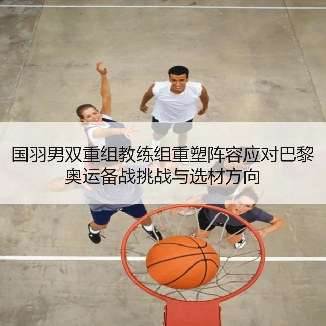 国羽男双重组教练组重塑阵容应对巴黎奥运备战挑战与选材方向