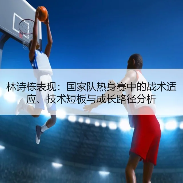林诗栋表现：国家队热身赛中的战术适应、技术短板与成长路径分析