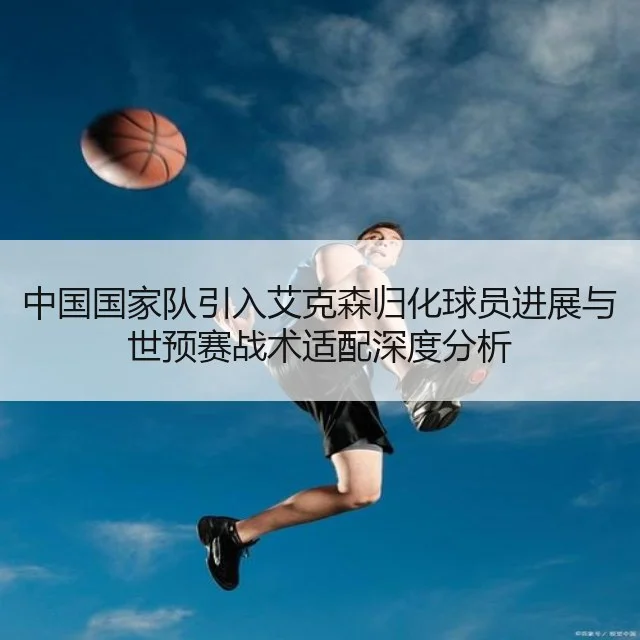 中国国家队引入艾克森归化球员进展与世预赛战术适配深度分析