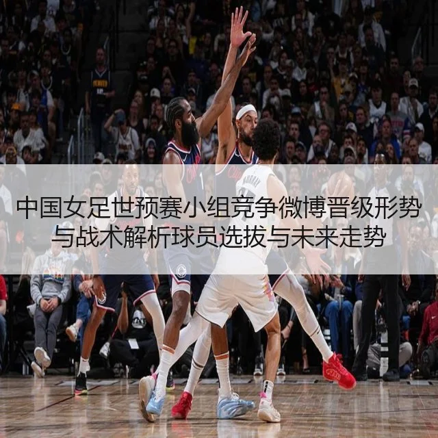 中国女足世预赛小组竞争微博晋级形势与战术解析球员选拔与未来走势