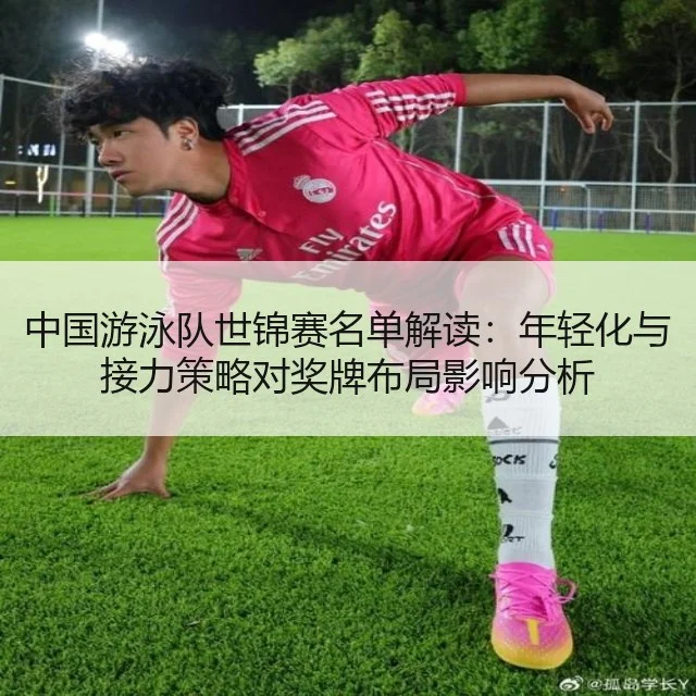 中国游泳队世锦赛名单解读：年轻化与接力策略对奖牌布局影响分析